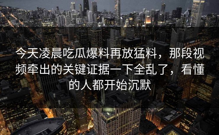 今天凌晨吃瓜爆料再放猛料，那段视频牵出的关键证据一下全乱了，看懂的人都开始沉默