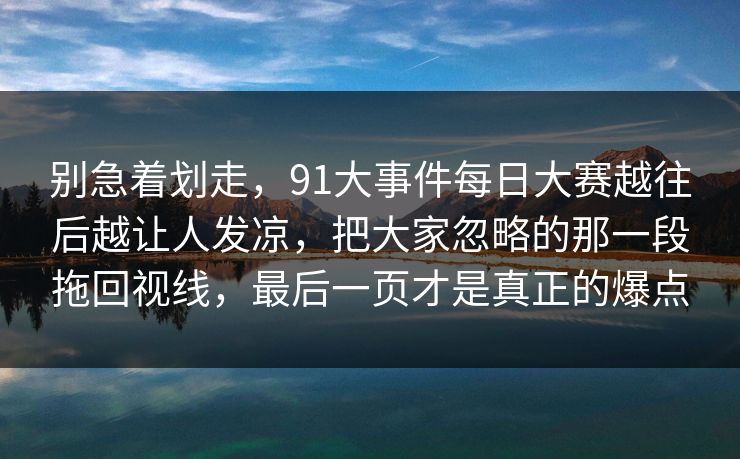 别急着划走,91大事件每日大赛越往后越让人发凉,把大家忽略的那一段拖回视线,最后一页才是真正的爆点 别急着划走,91大事件每日大赛越往后越让人发凉,把大家忽略的那一段拖回视线,最后一页才是真正的爆点