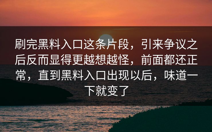 刷完黑料入口这条片段，引来争议之后反而显得更越想越怪，前面都还正常，直到黑料入口出现以后，味道一下就变了