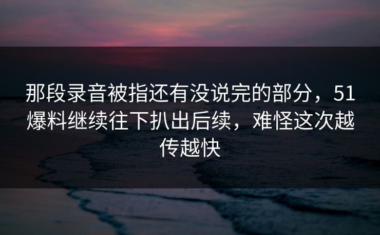 那段录音被指还有没说完的部分，51爆料继续往下扒出后续，难怪这次越传越快