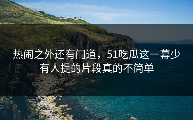 热闹之外还有门道，51吃瓜这一幕少有人提的片段真的不简单