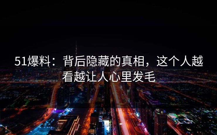 51爆料：背后隐藏的真相，这个人越看越让人心里发毛