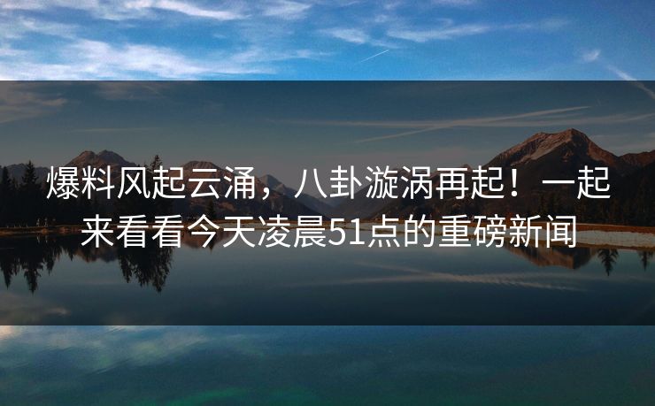 爆料风起云涌，八卦漩涡再起！一起来看看今天凌晨51点的重磅新闻