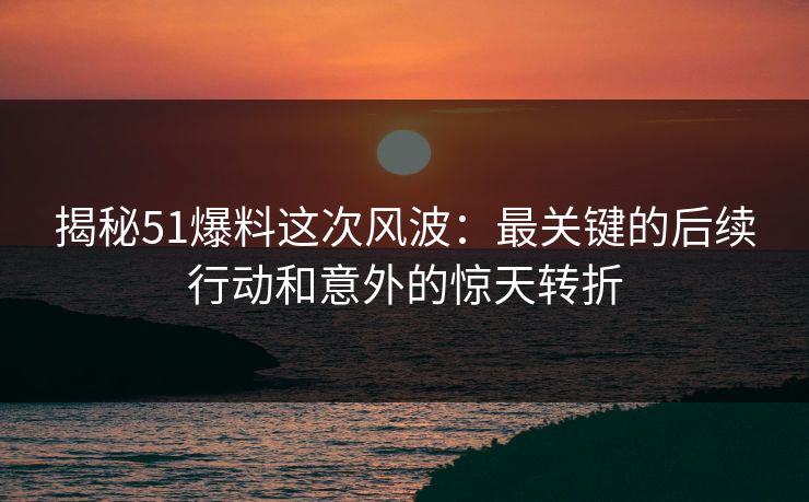 揭秘51爆料这次风波：最关键的后续行动和意外的惊天转折