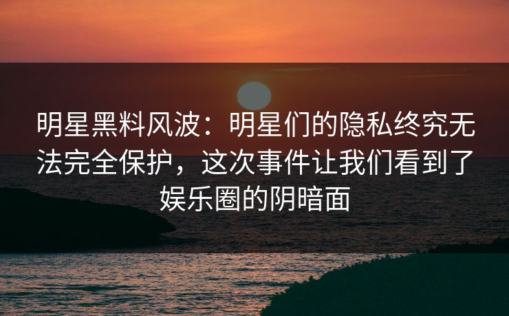 明星黑料风波：明星们的隐私终究无法完全保护，这次事件让我们看到了娱乐圈的阴暗面