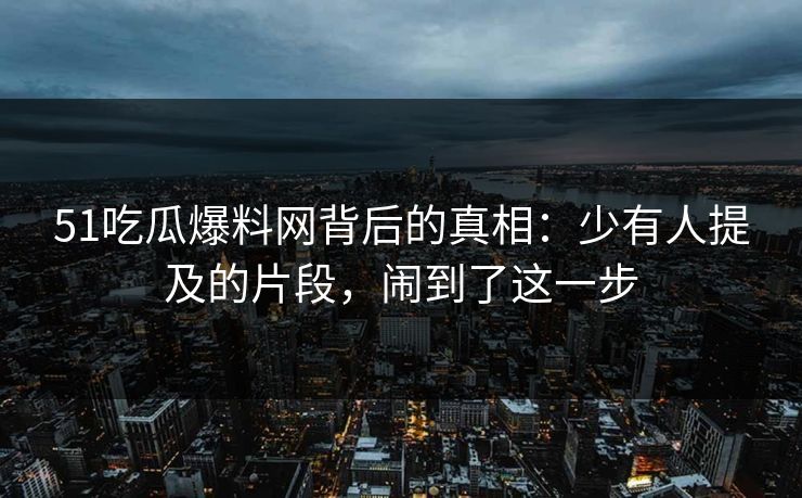51吃瓜爆料网背后的真相：少有人提及的片段，闹到了这一步