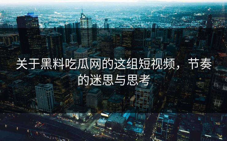 关于黑料吃瓜网的这组短视频，节奏的迷思与思考