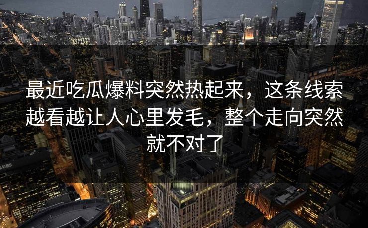 最近吃瓜爆料突然热起来，这条线索越看越让人心里发毛，整个走向突然就不对了