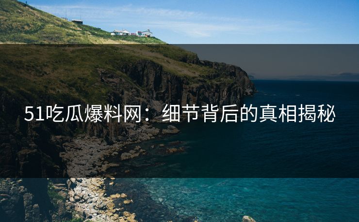 51吃瓜爆料网：细节背后的真相揭秘