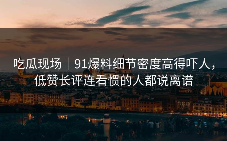 吃瓜现场｜91爆料细节密度高得吓人，低赞长评连看惯的人都说离谱