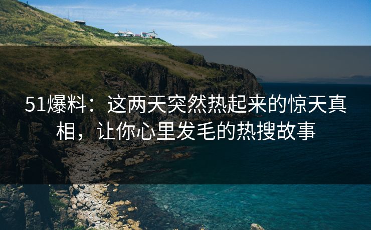 51爆料：这两天突然热起来的惊天真相，让你心里发毛的热搜故事