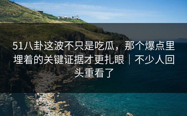 51八卦这波不只是吃瓜，那个爆点里埋着的关键证据才更扎眼｜不少人回头重看了