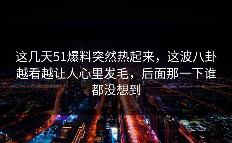 这几天51爆料突然热起来，这波八卦越看越让人心里发毛，后面那一下谁都没想到