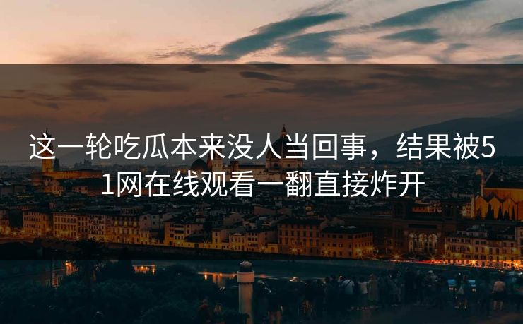 这一轮吃瓜本来没人当回事，结果被51网在线观看一翻直接炸开