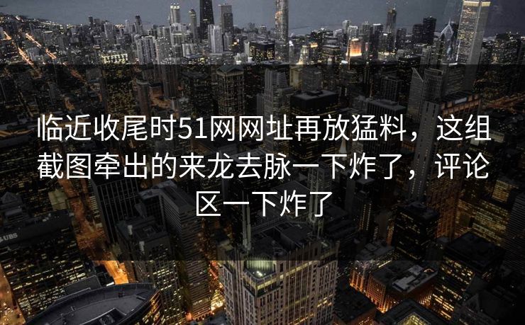 临近收尾时51网网址再放猛料，这组截图牵出的来龙去脉一下炸了，评论区一下炸了