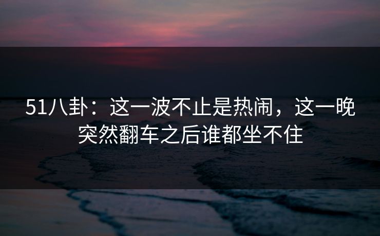 51八卦：这一波不止是热闹，这一晚突然翻车之后谁都坐不住