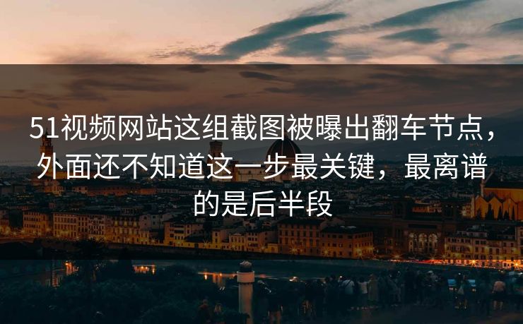 51视频网站这组截图被曝出翻车节点，外面还不知道这一步最关键，最离谱的是后半段