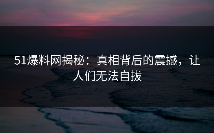 51爆料网揭秘：真相背后的震撼，让人们无法自拔