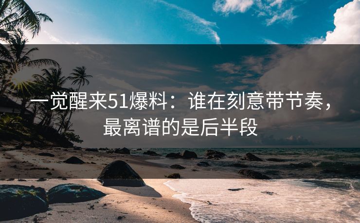 一觉醒来51爆料：谁在刻意带节奏，最离谱的是后半段