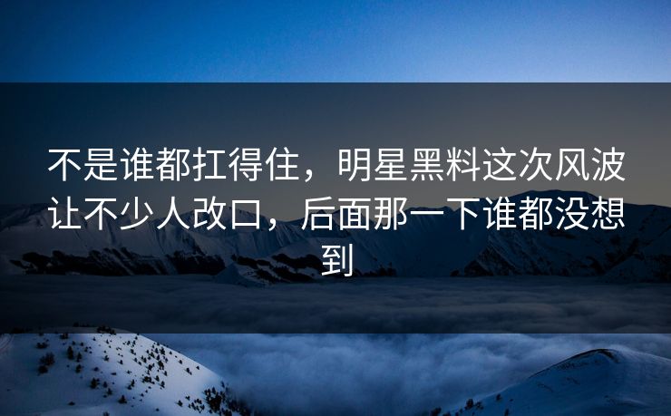 不是谁都扛得住，明星黑料这次风波让不少人改口，后面那一下谁都没想到