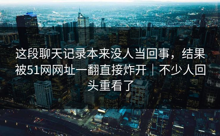 这段聊天记录本来没人当回事，结果被51网网址一翻直接炸开｜不少人回头重看了