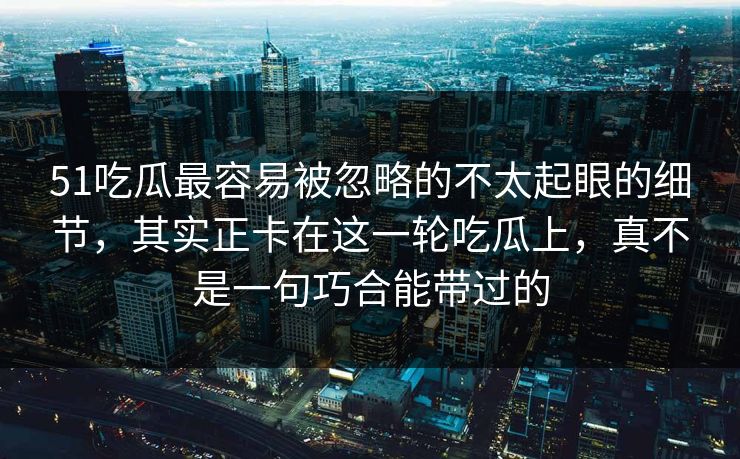 51吃瓜最容易被忽略的不太起眼的细节，其实正卡在这一轮吃瓜上，真不是一句巧合能带过的