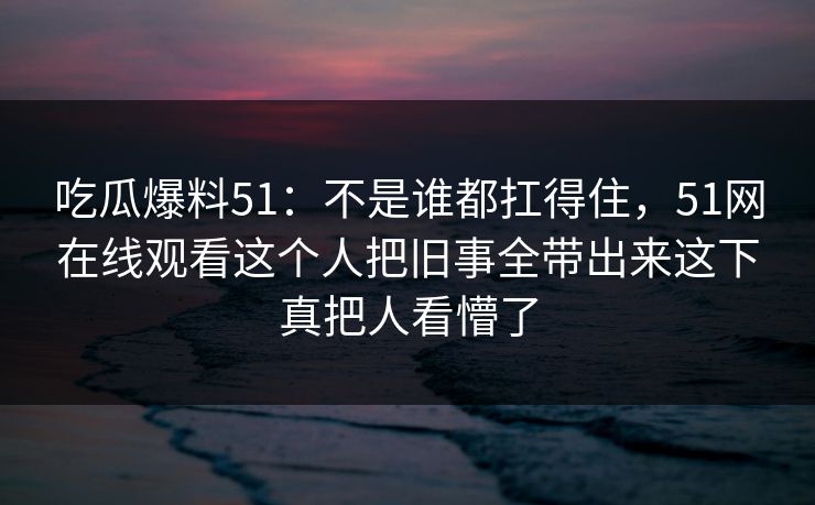 吃瓜爆料51：不是谁都扛得住，51网在线观看这个人把旧事全带出来这下真把人看懵了