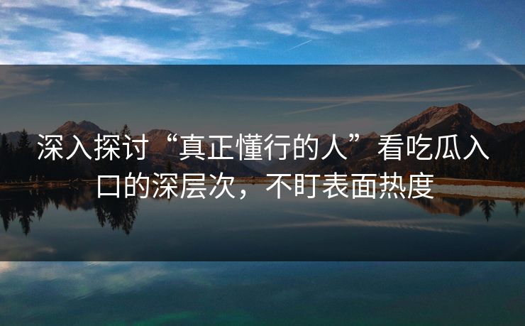深入探讨“真正懂行的人”看吃瓜入口的深层次，不盯表面热度