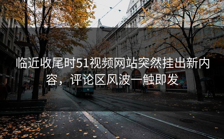 临近收尾时51视频网站突然挂出新内容，评论区风波一触即发