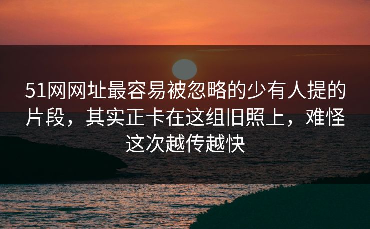 51网网址最容易被忽略的少有人提的片段，其实正卡在这组旧照上，难怪这次越传越快