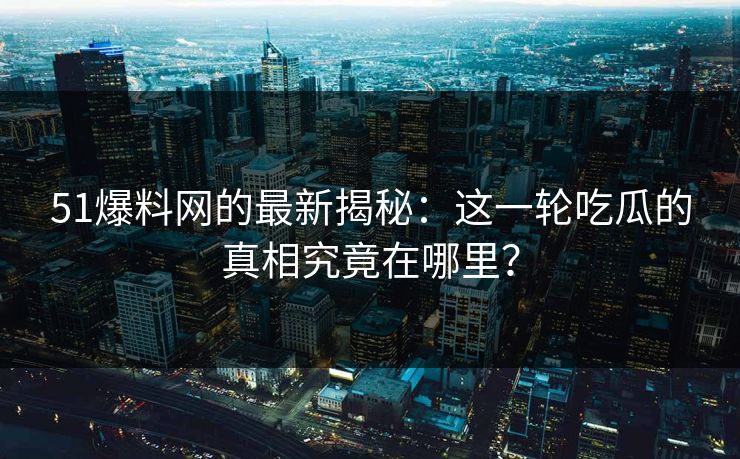 51爆料网的最新揭秘：这一轮吃瓜的真相究竟在哪里？