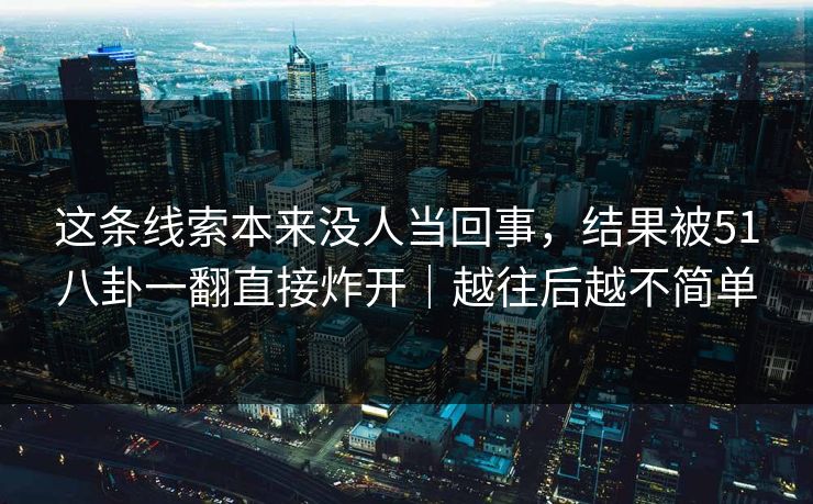 这条线索本来没人当回事，结果被51八卦一翻直接炸开｜越往后越不简单
