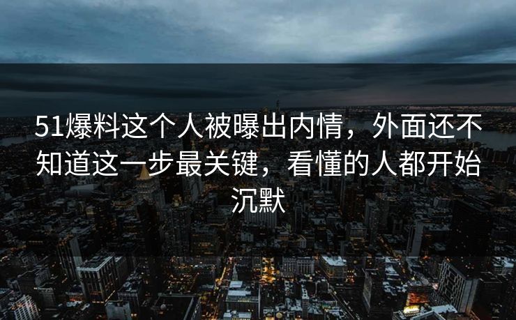51爆料这个人被曝出内情，外面还不知道这一步最关键，看懂的人都开始沉默