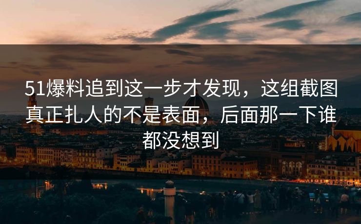 51爆料追到这一步才发现，这组截图真正扎人的不是表面，后面那一下谁都没想到