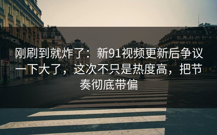 刚刷到就炸了：新91视频更新后争议一下大了，这次不只是热度高，把节奏彻底带偏