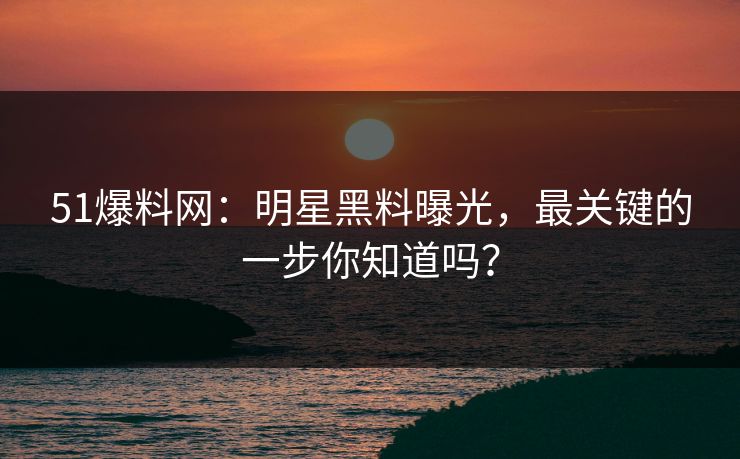 51爆料网：明星黑料曝光，最关键的一步你知道吗？