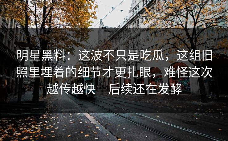 明星黑料：这波不只是吃瓜，这组旧照里埋着的细节才更扎眼，难怪这次越传越快｜后续还在发酵