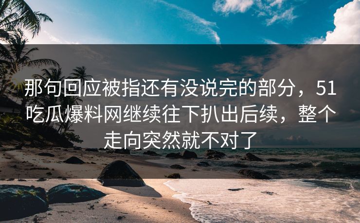 那句回应被指还有没说完的部分，51吃瓜爆料网继续往下扒出后续，整个走向突然就不对了