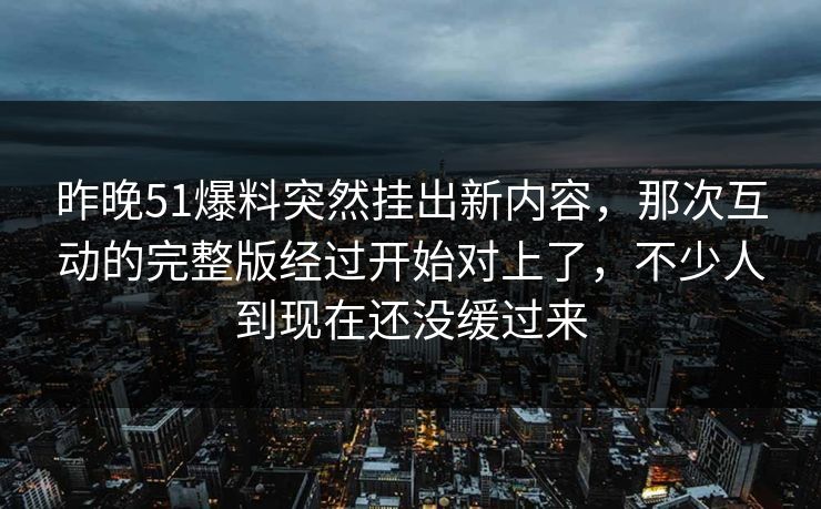 昨晚51爆料突然挂出新内容,那次互动的完整版经过开始对上了,不少人到现在还没缓过来 昨晚51爆料突然挂出新内容,那次互动的完整版经过开始对上了,不少人到现在还没缓过来