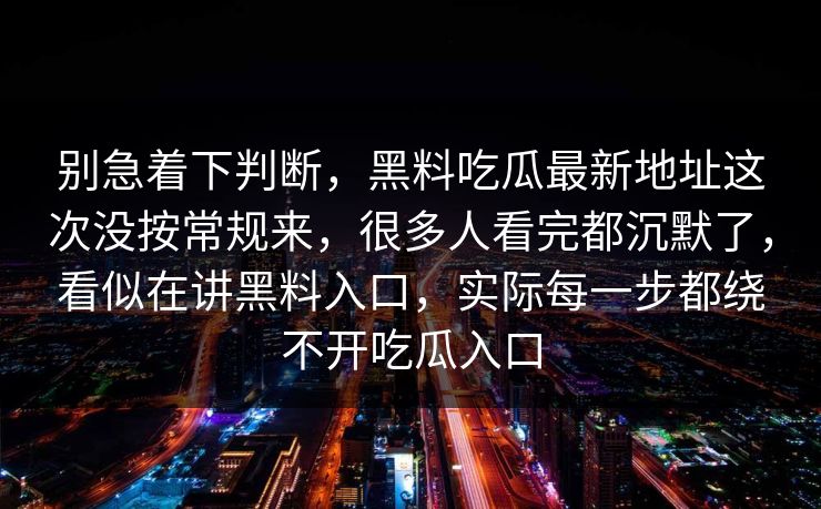别急着下判断，黑料吃瓜最新地址这次没按常规来，很多人看完都沉默了，看似在讲黑料入口，实际每一步都绕不开吃瓜入口