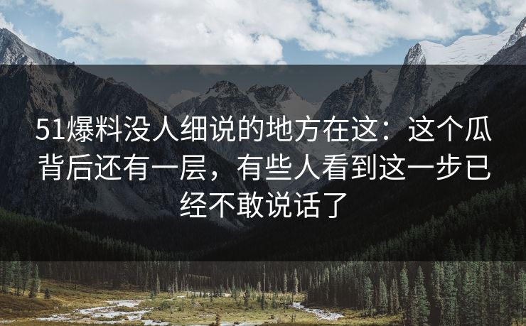 51爆料没人细说的地方在这：这个瓜背后还有一层，有些人看到这一步已经不敢说话了