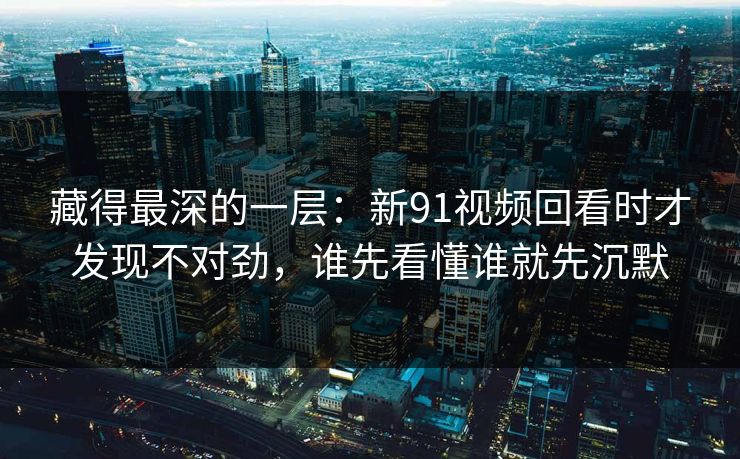 藏得最深的一层：新91视频回看时才发现不对劲，谁先看懂谁就先沉默