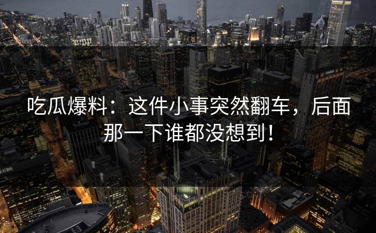 吃瓜爆料：这件小事突然翻车，后面那一下谁都没想到！
