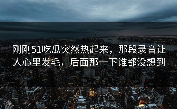 刚刚51吃瓜突然热起来，那段录音让人心里发毛，后面那一下谁都没想到
