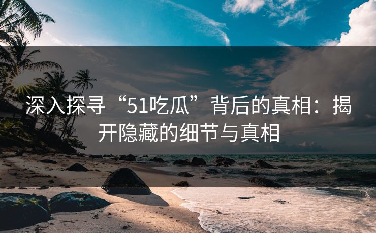 深入探寻“51吃瓜”背后的真相：揭开隐藏的细节与真相