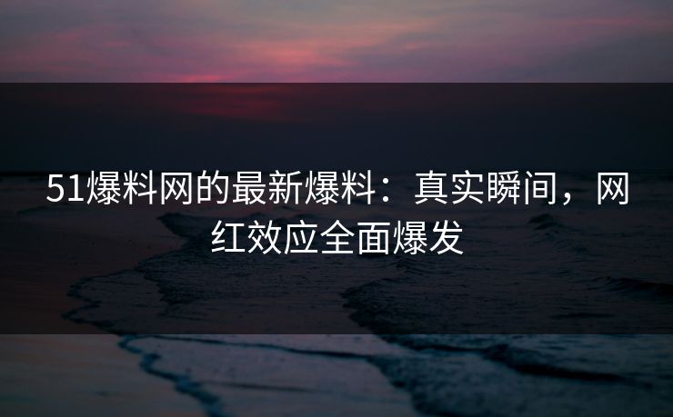 51爆料网的最新爆料：真实瞬间，网红效应全面爆发