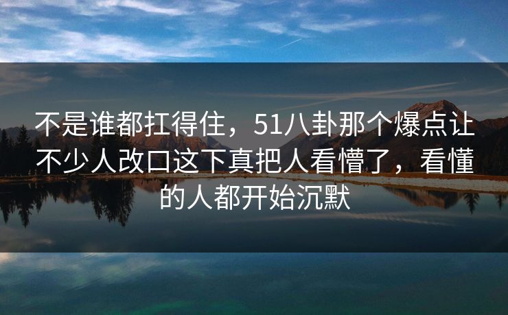 不是谁都扛得住，51八卦那个爆点让不少人改口这下真把人看懵了，看懂的人都开始沉默