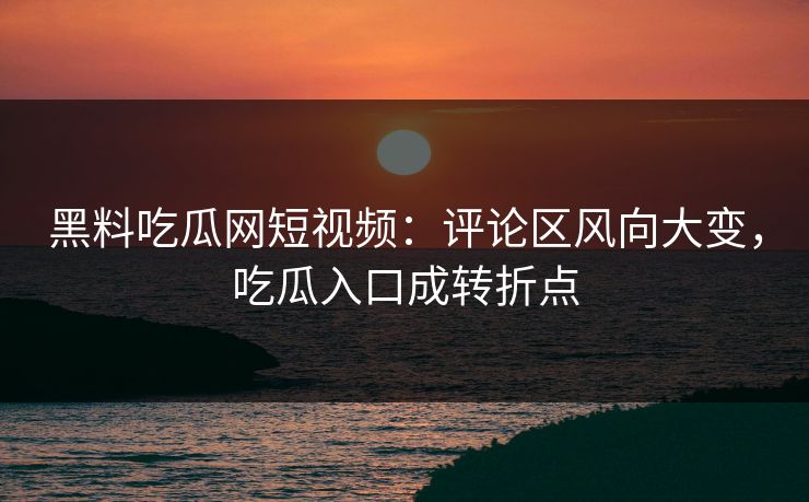 黑料吃瓜网短视频：评论区风向大变，吃瓜入口成转折点