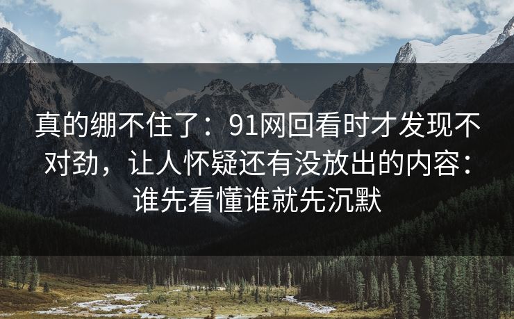 真的绷不住了：91网回看时才发现不对劲，让人怀疑还有没放出的内容：谁先看懂谁就先沉默