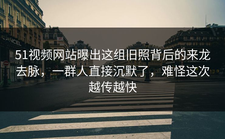 51视频网站曝出这组旧照背后的来龙去脉，一群人直接沉默了，难怪这次越传越快